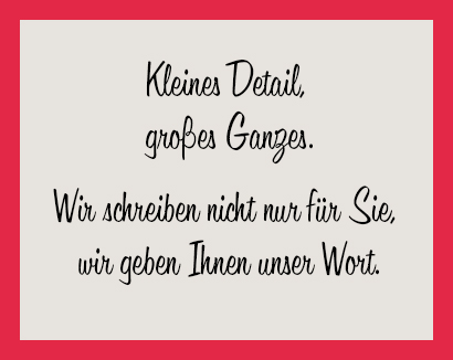 Kleines Detail,
großes Ganzes.
Wir schreiben nicht nur für Sie,
wir geben Ihnen unser Wort.
Unsere Leistungen : Rund. Worte mit Wirkung. Transparente Texte. Sinnvolle Kommunikation.